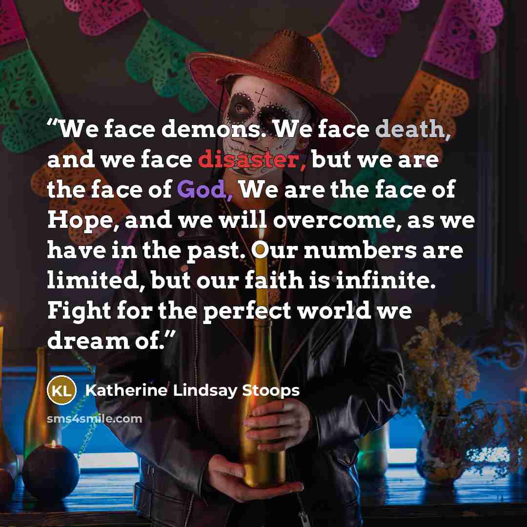 “We face demons. We face death, and we face disaster, but we are the face of God, We are the face of Hope, and we will overcome, as we have in the past. Our numbers are limited, but our faith is infinite. Fight for the perfect world we dream of.” quote by Katherine Lindsay Stoops