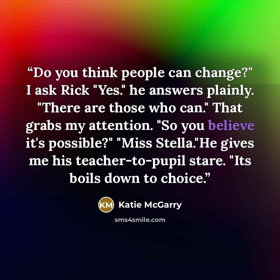 “Do you think people can change?" I ask Rick "Yes." he answers plainly. "There are those who can." That grabs my attention. "So you believe it's possible?" "Miss Stella."He gives me his teacher-to-pupil stare. "Its boils down to choice.” quote by Katie McGarry