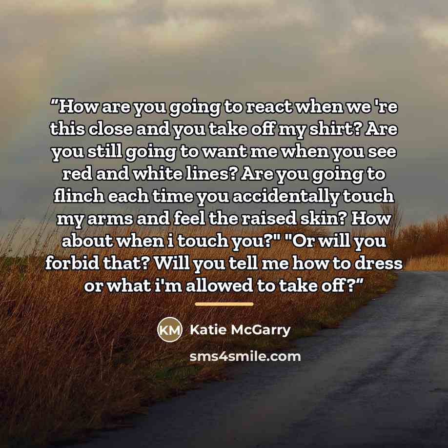 “How are you going to react when we 're this close and you take off my shirt? Are you still going to want me when you see red and white lines? Are you going to flinch each time you accidentally touch my arms and feel the raised skin? How about when i touch you?" "Or will you forbid that? Will you…” quote by Katie McGarry