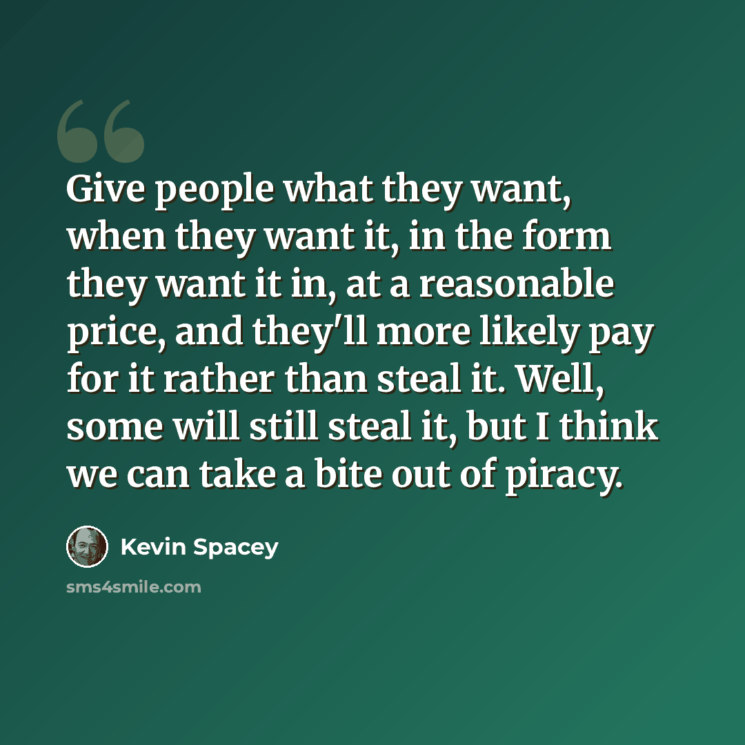 “Give people what they want, when they want it, in the form they want it in, at a reasonable price, and they'll more likely pay for it rather than steal it. Well, some will still steal it, but I think we can take a bite out of piracy.” quote by Kevin Spacey