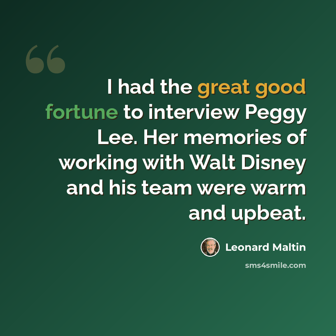 “I had the great good fortune to interview Peggy Lee. Her memories of working with Walt Disney and his team were warm and upbeat.” quote by Leonard Maltin
