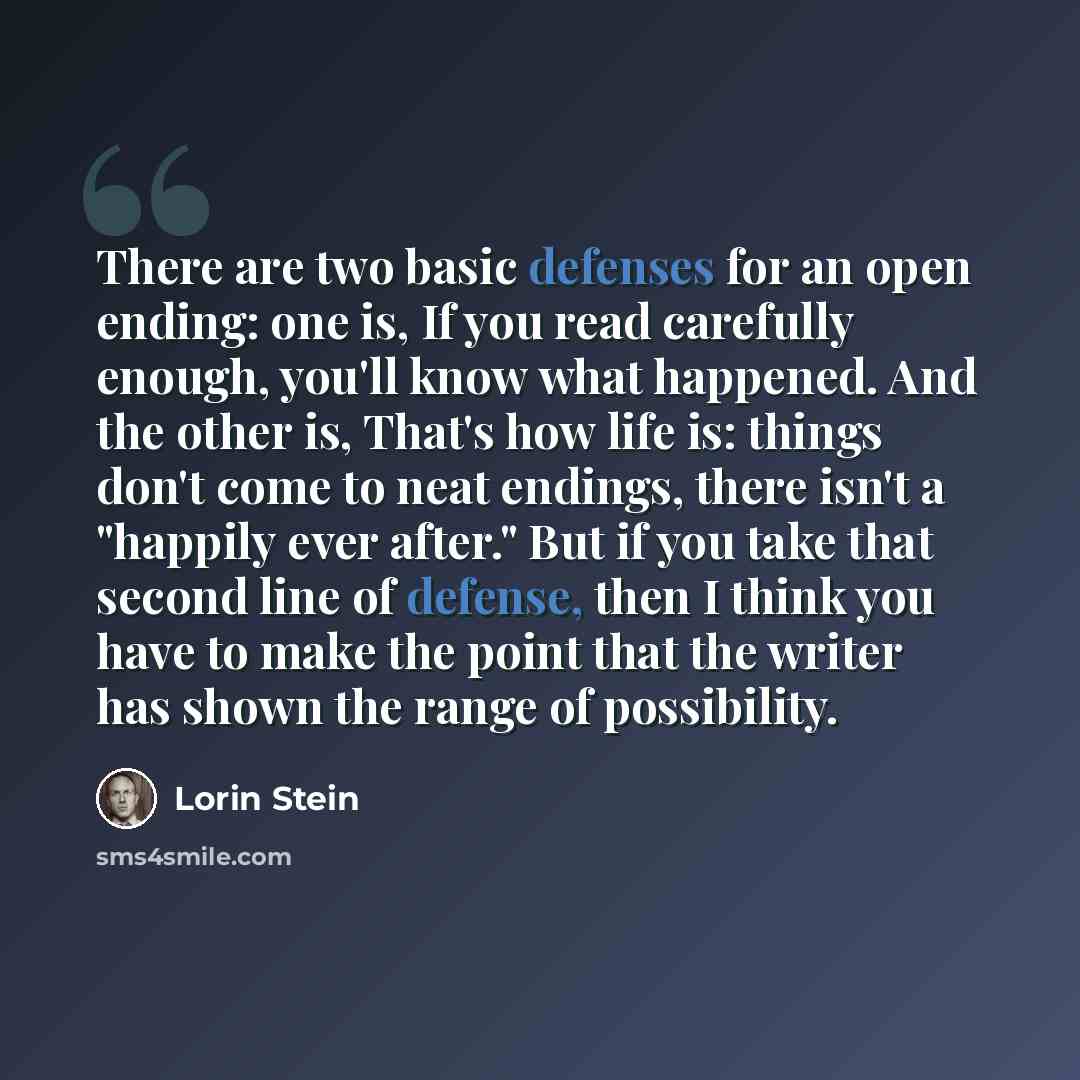 “There are two basic defenses for an open ending: one is, If you read carefully enough, you'll know what happened. And the other is, That's how life is: things don't come to neat endings, there isn't a "happily ever after." But if you take that second line of defense, then I think you have to make…” quote by Lorin Stein