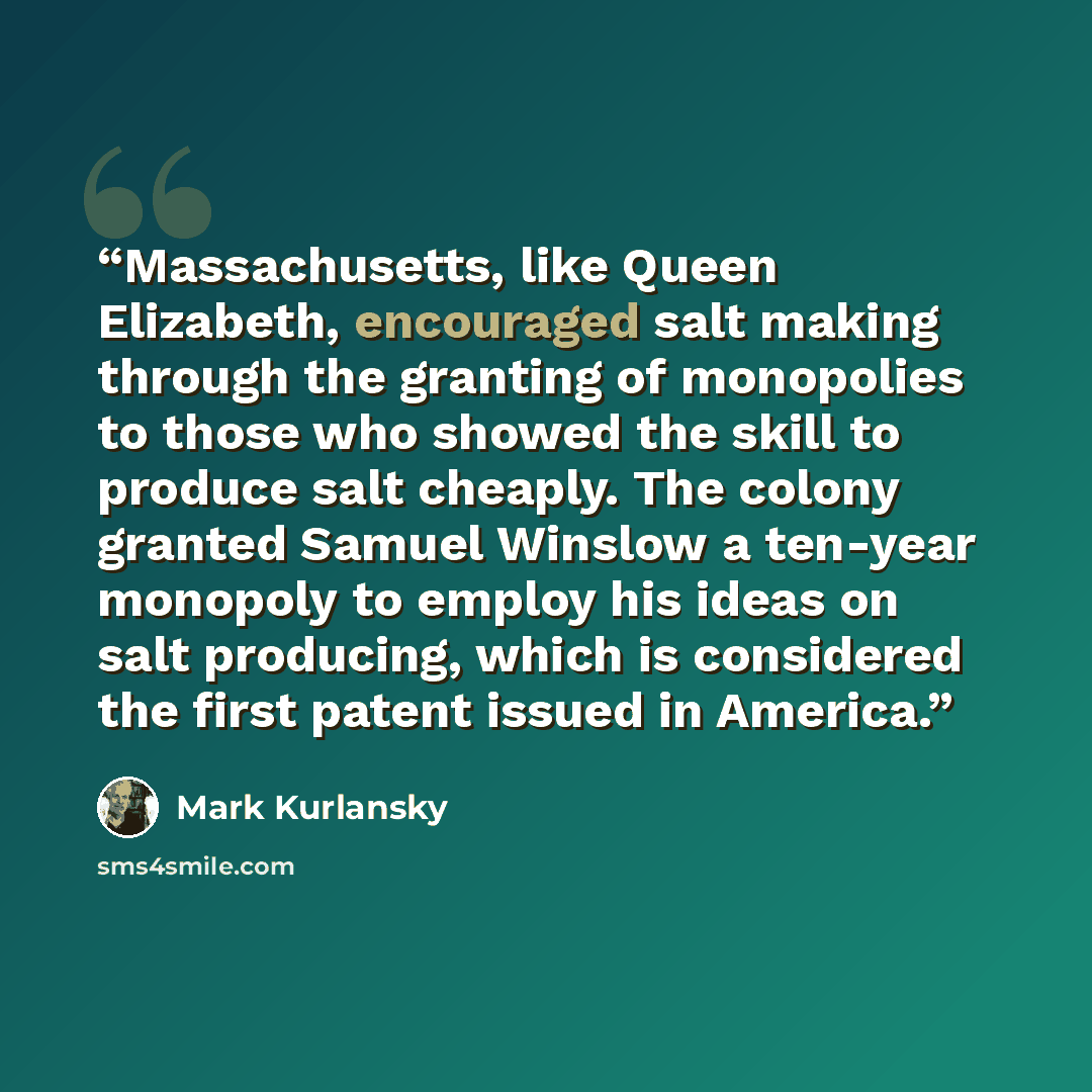 “Massachusetts, like Queen Elizabeth, encouraged salt making through the granting of monopolies to those who showed the skill to produce salt cheaply. The colony granted Samuel Winslow a ten-year monopoly to employ his ideas on salt producing, which is considered the first patent issued in America.” quote by Mark Kurlansky