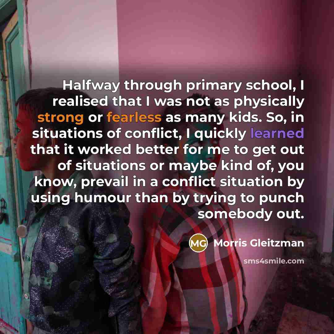 “Halfway through primary school, I realised that I was not as physically strong or fearless as many kids. So, in situations of conflict, I quickly learned that it worked better for me to get out of situations or maybe kind of, you know, prevail in a conflict situation by using humour than by trying…” quote by Morris Gleitzman