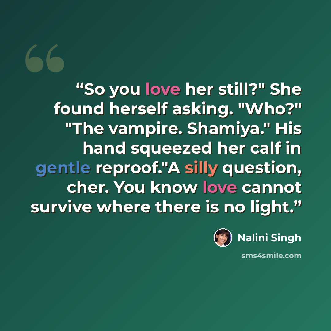 “So you love her still?" She found herself asking. "Who?" "The vampire. Shamiya." His hand squeezed her calf in gentle reproof."A silly question, cher. You know love cannot survive where there is no light.” quote by Nalini Singh