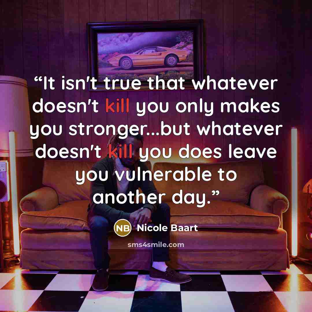 “It isn't true that whatever doesn't kill you only makes you stronger...but whatever doesn't kill you does leave you vulnerable to another day.” quote by Nicole Baart