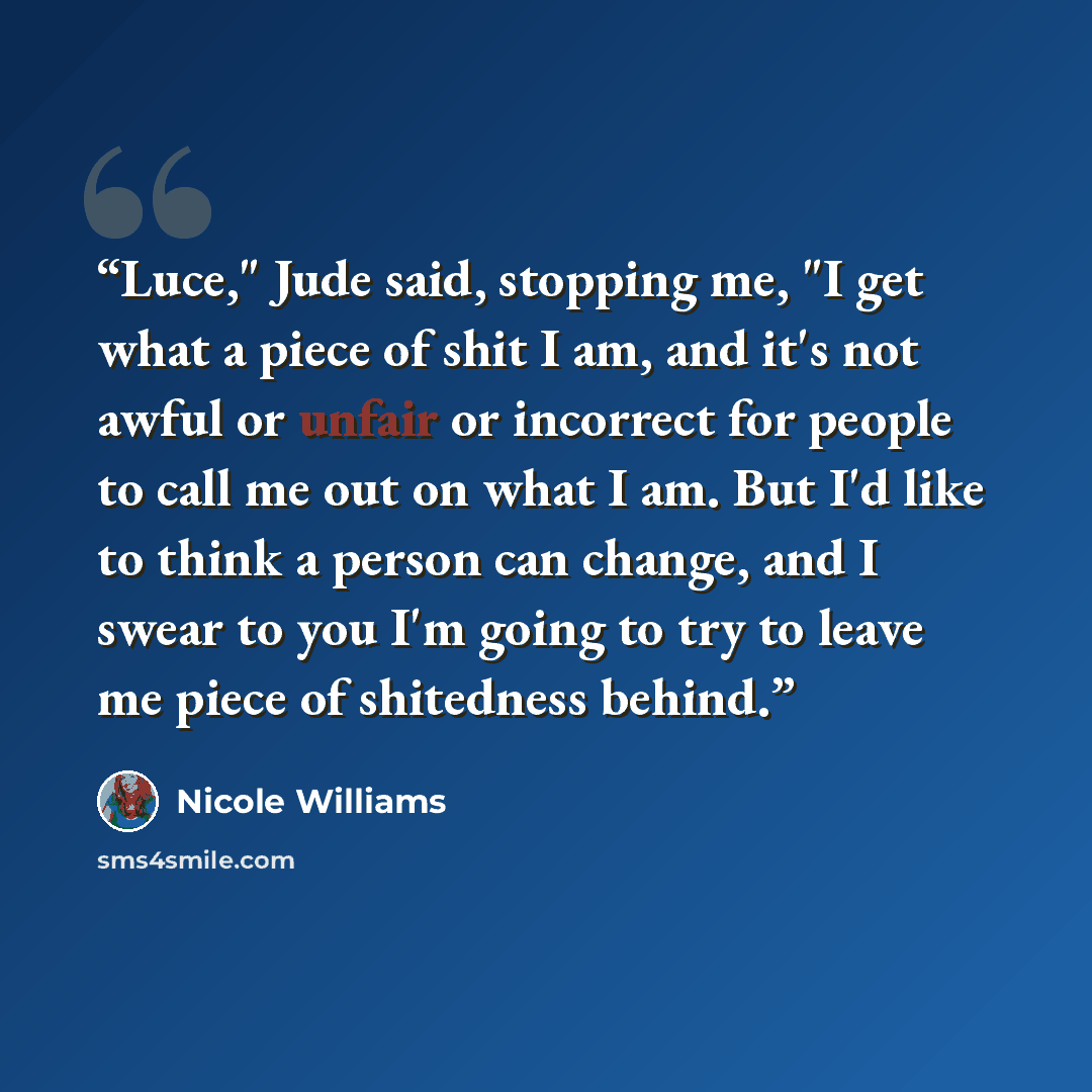 “Luce," Jude said, stopping me, "I get what a piece of shit I am, and it's not awful or unfair or incorrect for people to call me out on what I am. But I'd like to think a person can change, and I swear to you I'm going to try to leave me piece of shitedness behind.” quote by Nicole Williams