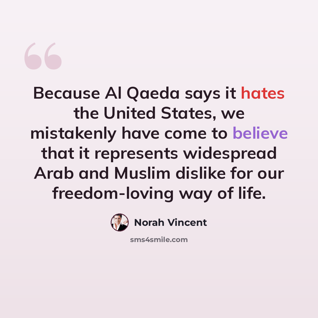 “Because Al Qaeda says it hates the United States, we mistakenly have come to believe that it represents widespread Arab and Muslim dislike for our freedom-loving way of life.” quote by Norah Vincent