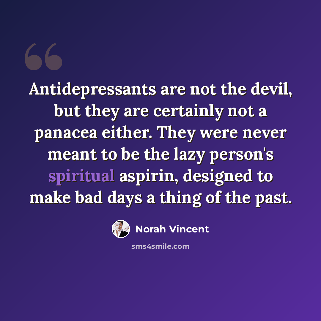 “Antidepressants are not the devil, but they are certainly not a panacea either. They were never meant to be the lazy person's spiritual aspirin, designed to make bad days a thing of the past.” quote by Norah Vincent