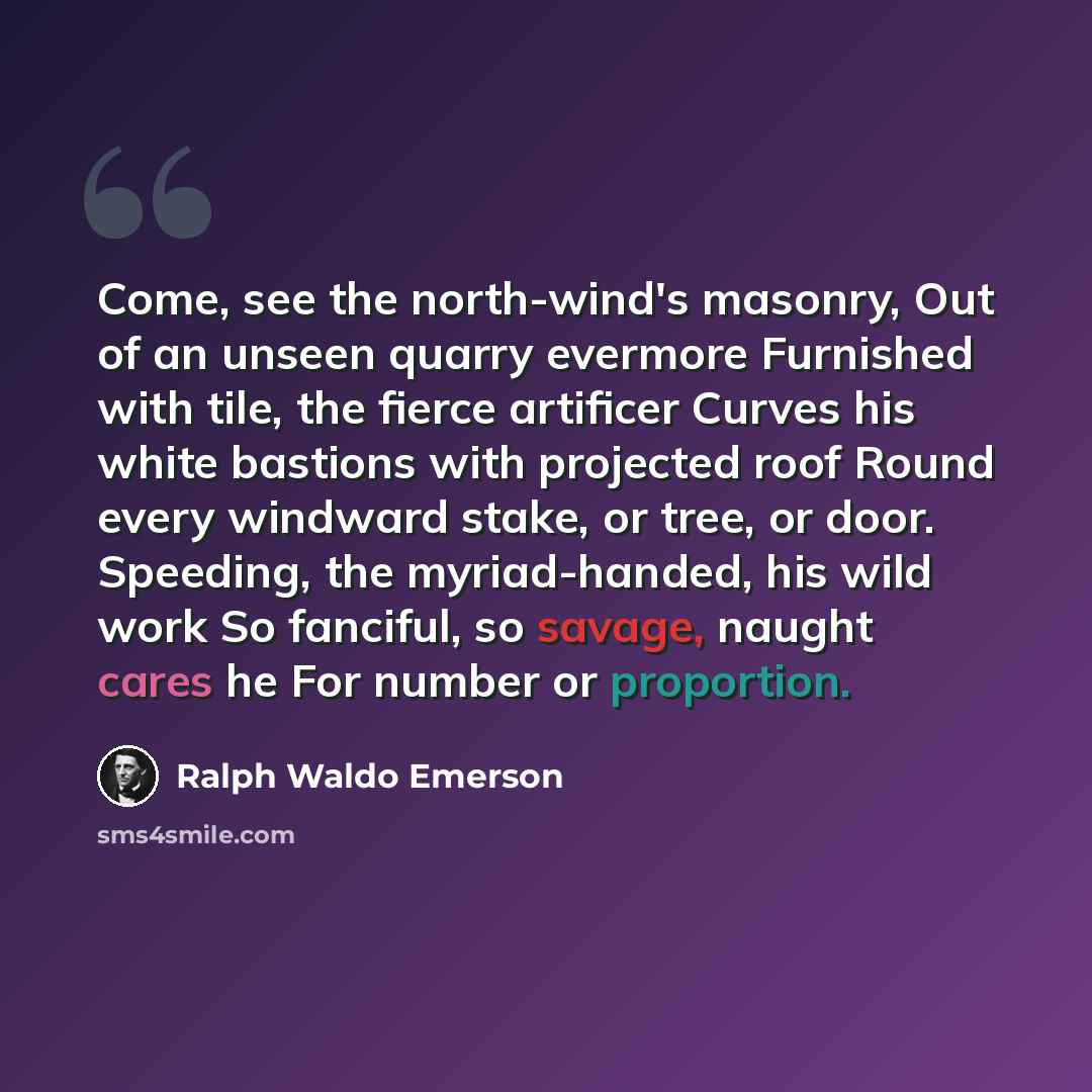 “Come, see the north-wind's masonry, Out of an unseen quarry evermore Furnished with tile, the fierce artificer Curves his white bastions with projected roof Round every windward stake, or tree, or door. Speeding, the myriad-handed, his wild work So fanciful, so savage, naught cares he For number…” quote by Ralph Waldo Emerson
