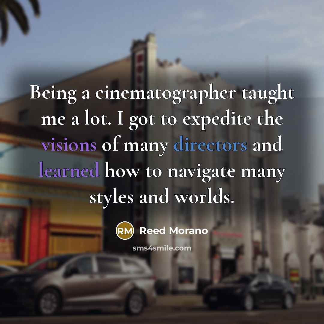 “Being a cinematographer taught me a lot. I got to expedite the visions of many directors and learned how to navigate many styles and worlds.” quote by Reed Morano