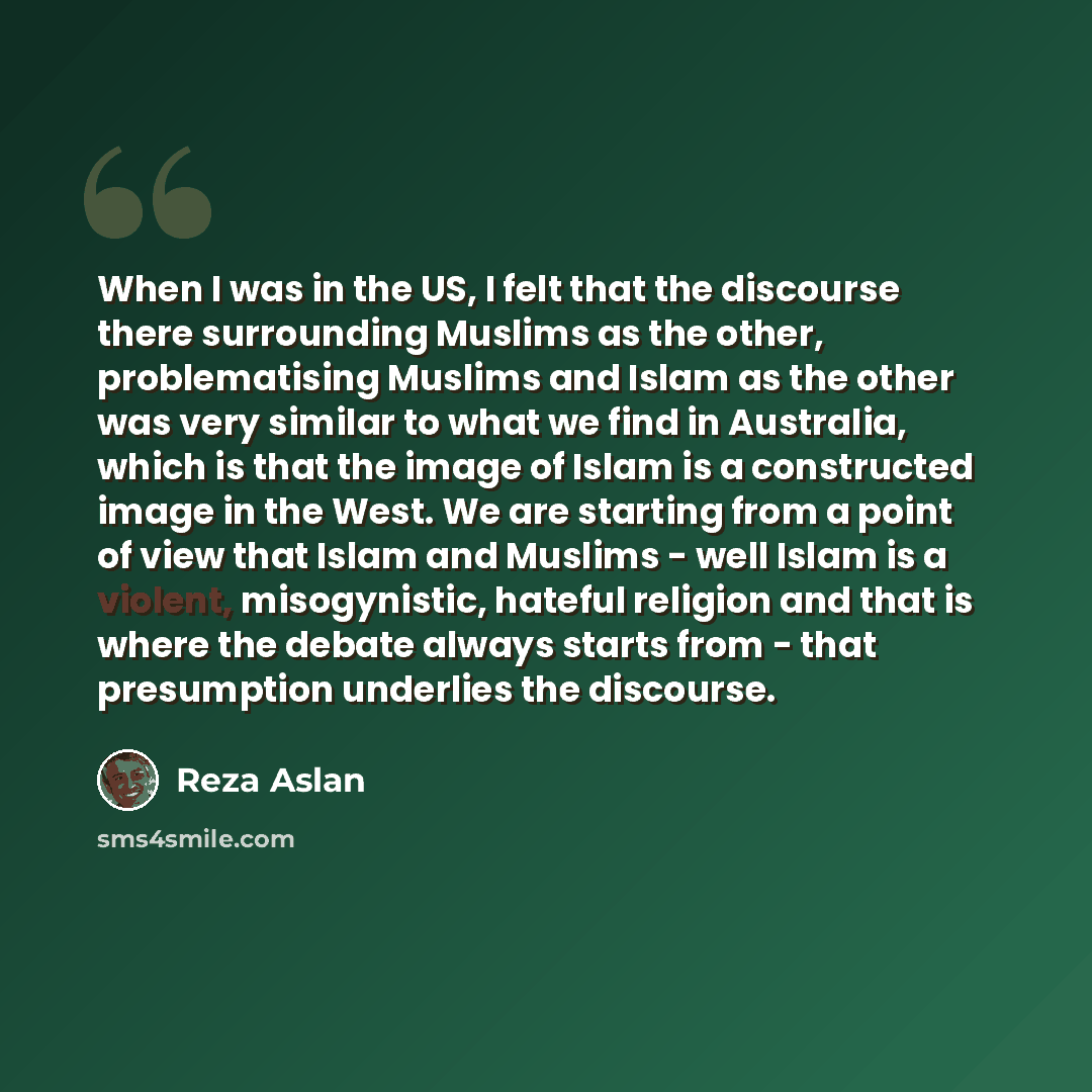 “When I was in the US, I felt that the discourse there surrounding Muslims as the other, problematising Muslims and Islam as the other was very similar to what we find in Australia, which is that the image of Islam is a constructed image in the West. We are starting from a point of view that Islam…” quote by Reza Aslan