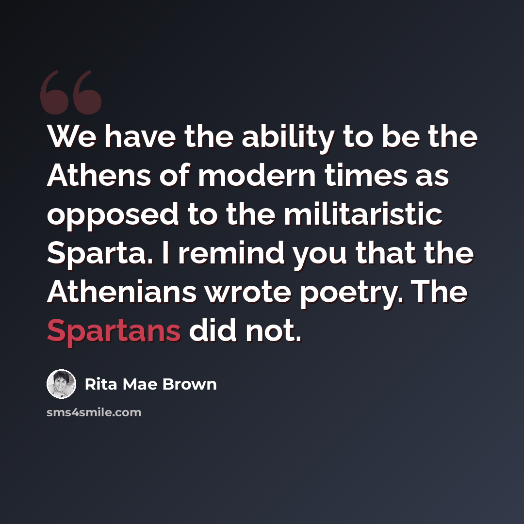 “We have the ability to be the Athens of modern times as opposed to the militaristic Sparta. I remind you that the Athenians wrote poetry. The Spartans did not.” quote by Rita Mae Brown