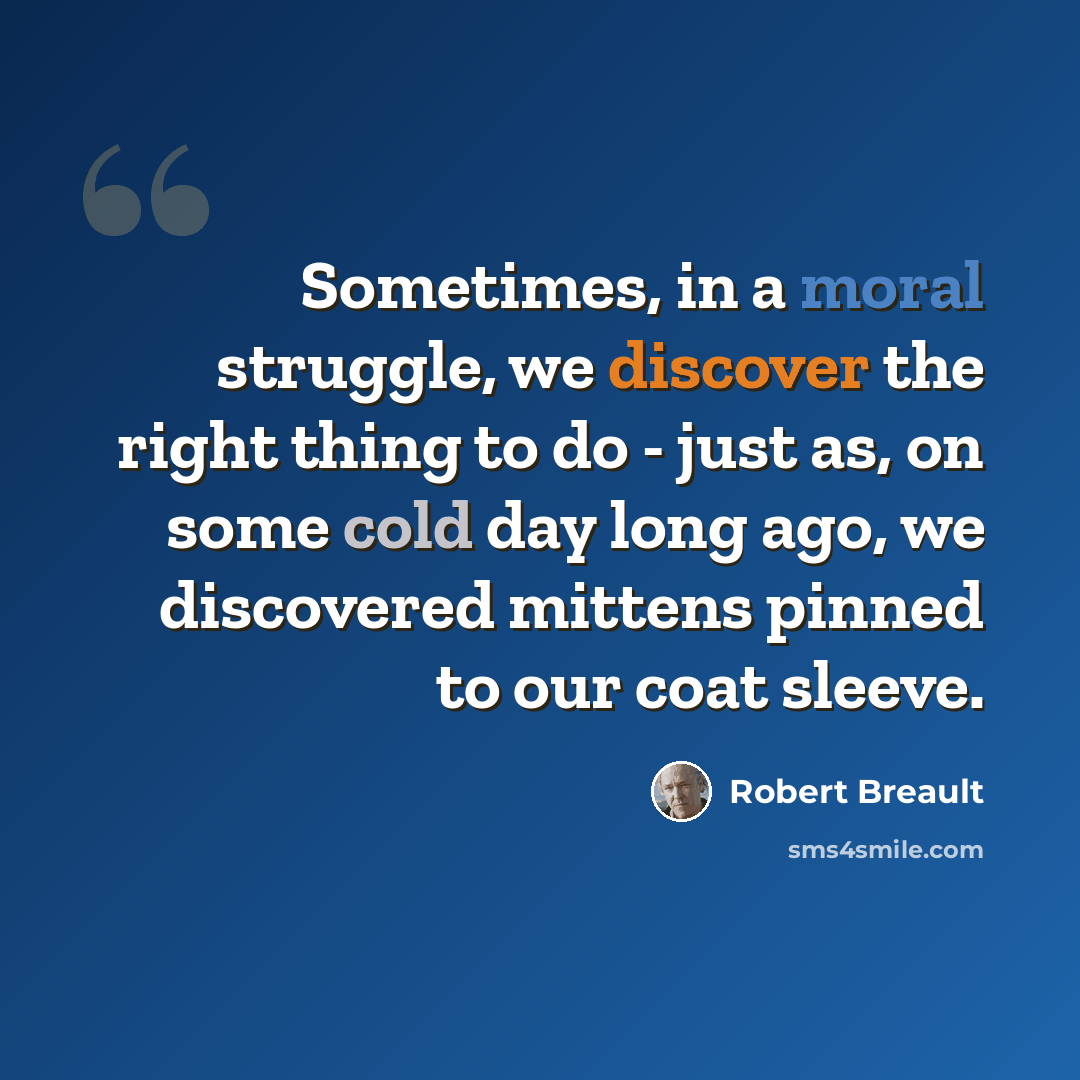 “Sometimes, in a moral struggle, we discover the right thing to do - just as, on some cold day long ago, we discovered mittens pinned to our coat sleeve.” quote by Robert Breault