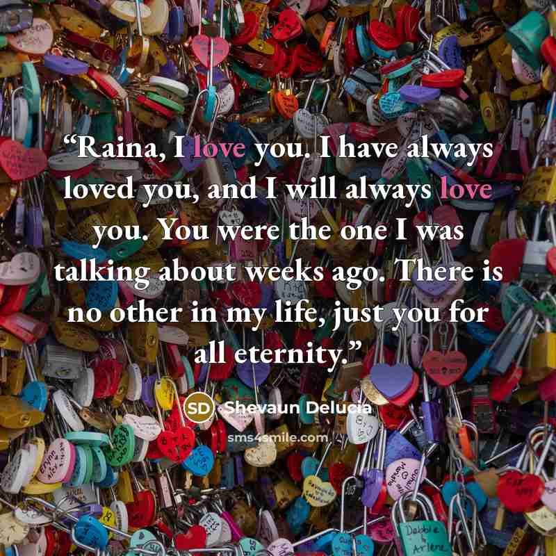 “Raina, I love you. I have always loved you, and I will always love you. You were the one I was talking about weeks ago. There is no other in my life, just you for all eternity.” quote by Shevaun Delucia