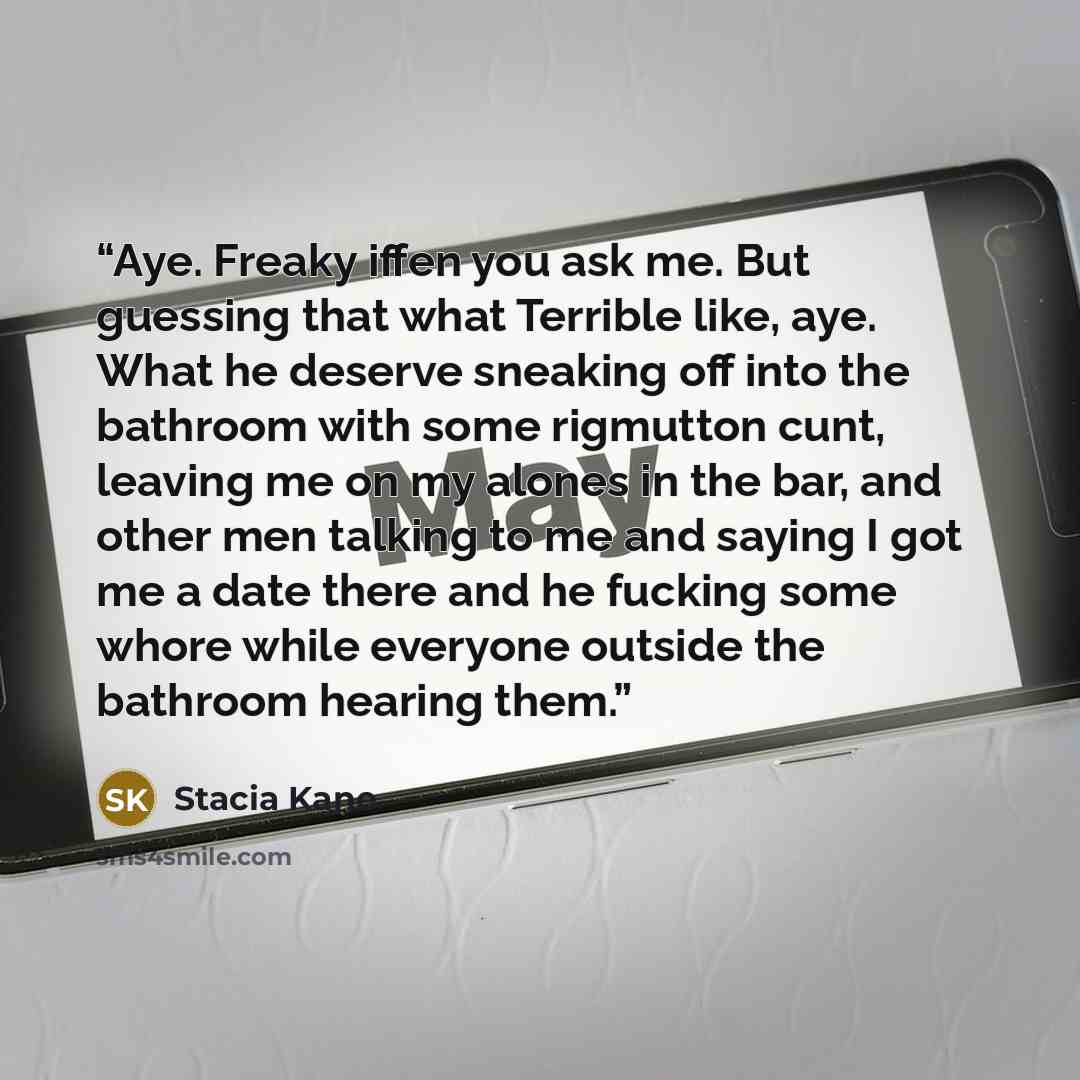 “Aye. Freaky iffen you ask me. But guessing that what Terrible like, aye. What he deserve sneaking off into the bathroom with some rigmutton cunt, leaving me on my alones in the bar, and other men talking to me and saying I got me a date there and he fucking some whore while everyone outside the…” quote by Stacia Kane