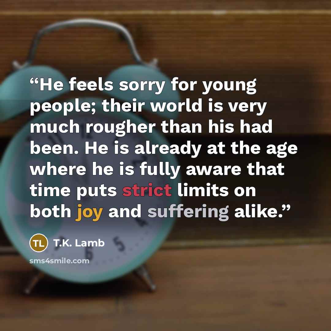 “He feels sorry for young people; their world is very much rougher than his had been. He is already at the age where he is fully aware that time puts strict limits on both joy and suffering alike.” quote by T.K. Lamb
