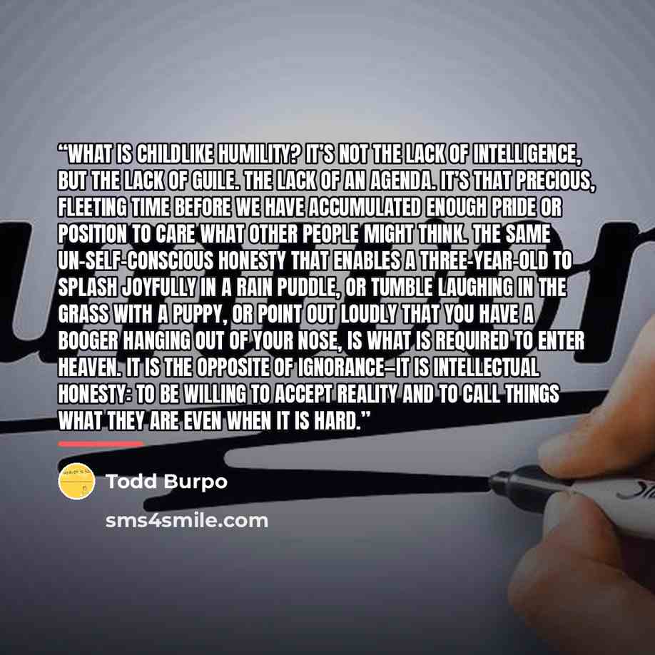 “What is childlike humility? It’s not the lack of intelligence, but the lack of guile. The lack of an agenda. It’s that precious, fleeting time before we have accumulated enough pride or position to care what other people might think. The same un-self-conscious honesty that enables a three-year-old…” quote by Todd Burpo