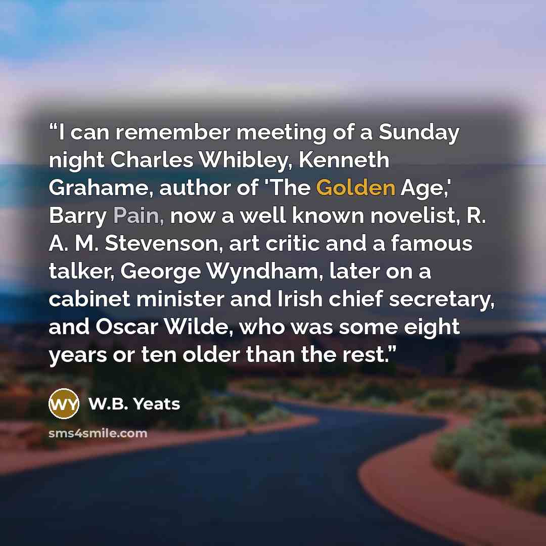 “I can remember meeting of a Sunday night Charles Whibley, Kenneth Grahame, author of 'The Golden Age,' Barry Pain, now a well known novelist, R. A. M. Stevenson, art critic and a famous talker, George Wyndham, later on a cabinet minister and Irish chief secretary, and Oscar Wilde, who was some…” quote by W.B. Yeats