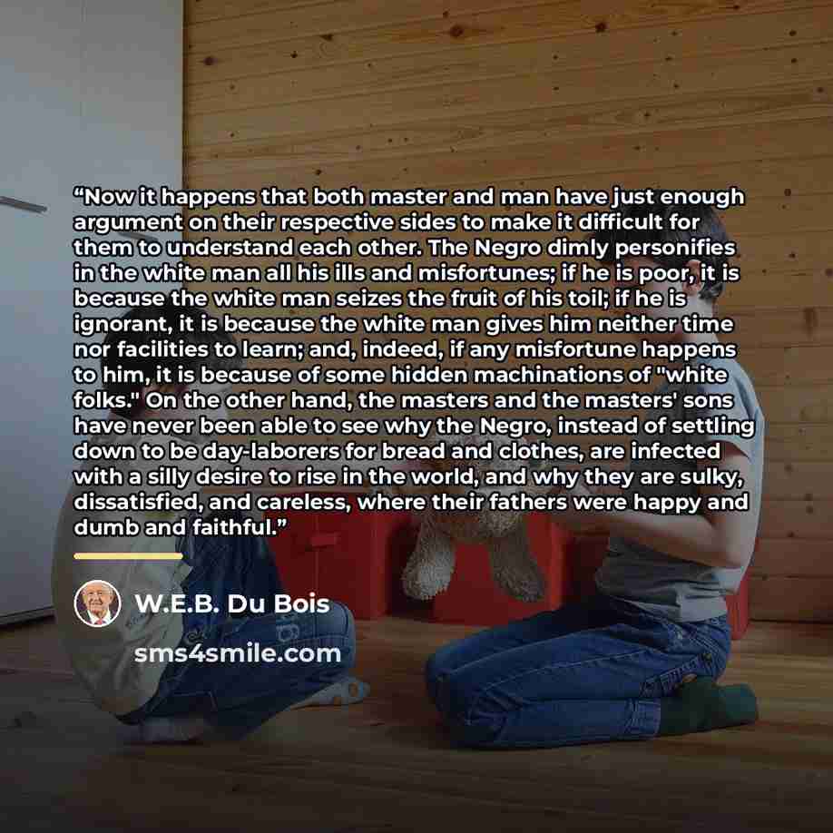“Now it happens that both master and man have just enough argument on their respective sides to make it difficult for them to understand each other. The Negro dimly personifies in the white man all his ills and misfortunes; if he is poor, it is because the white man seizes the fruit of his toil; if…” quote by W.E.B. Du Bois