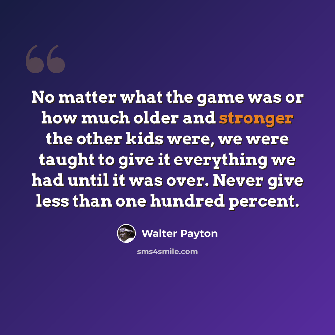 “No matter what the game was or how much older and stronger the other kids were, we were taught to give it everything we had until it was over. Never give less than one hundred percent.” quote by Walter Payton