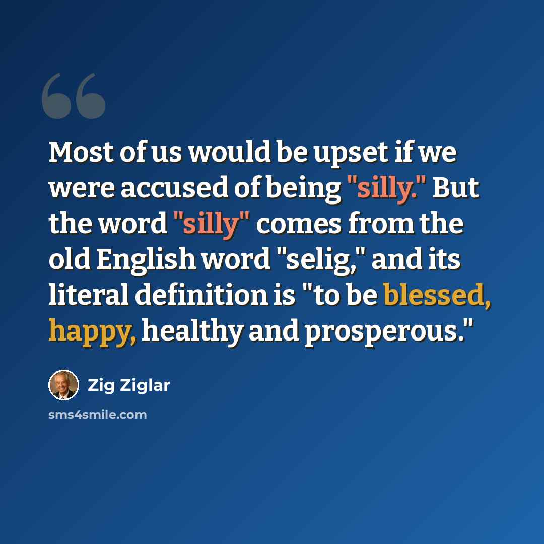 “Most of us would be upset if we were accused of being "silly." But the word "silly" comes from the old English word "selig," and its literal definition is "to be blessed, happy, healthy and prosperous."” quote by Zig Ziglar