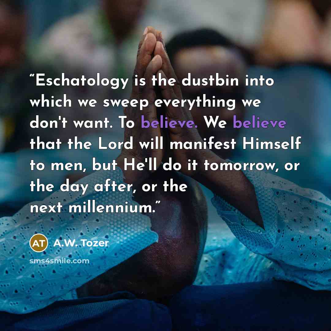 “Eschatology is the dustbin into which we sweep everything we don't want. To believe. We believe that the Lord will manifest Himself to men, but He'll do it tomorrow, or the day after, or the next millennium.” quote by A.W. Tozer