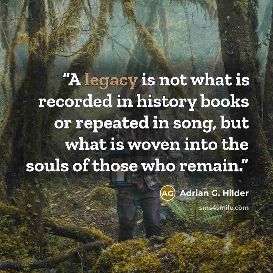 “A legacy is not what is recorded in history books or repeated in song, but what is woven into the souls of those who remain.” quote by Adrian G. Hilder