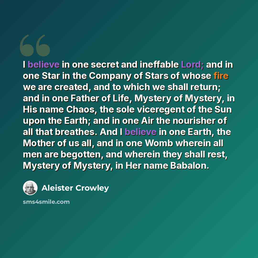 “I believe in one secret and ineffable Lord; and in one Star in the Company of Stars of whose fire we are created, and to which we shall return; and in one Father of Life, Mystery of Mystery, in His name Chaos, the sole viceregent of the Sun upon the Earth; and in one Air the nourisher of all that…” quote by Aleister Crowley