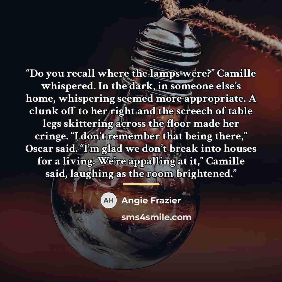 “Do you recall where the lamps were?” Camille whispered. In the dark, in someone else’s home, whispering seemed more appropriate. A clunk off to her right and the screech of table legs skittering across the floor made her cringe. “I don’t remember that being there,” Oscar said. “I’m glad we don’t…” quote by Angie Frazier