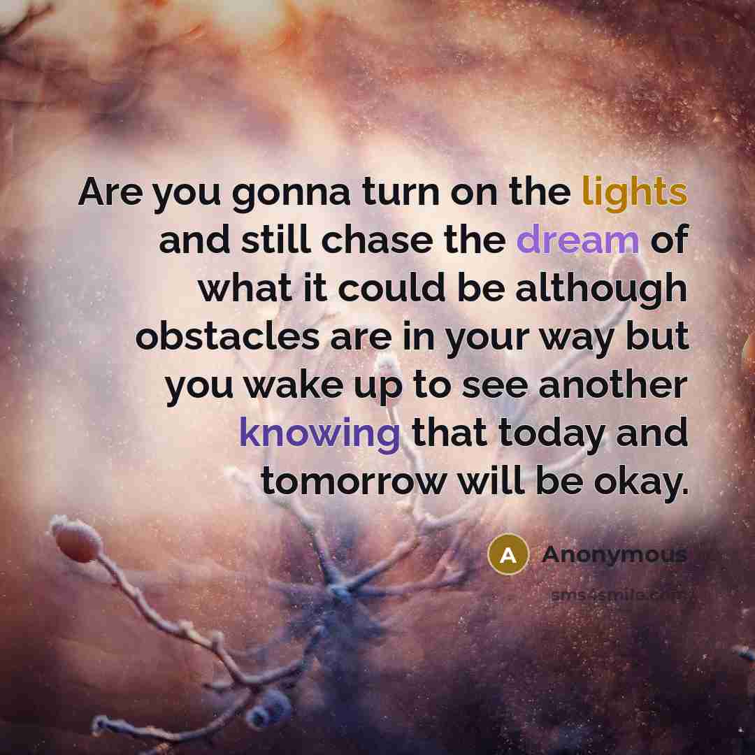 “Are you gonna turn on the lights and still chase the dream of what it could be although obstacles are in your way but you wake up to see another knowing that today and tomorrow will be okay.” quote by Anonymous