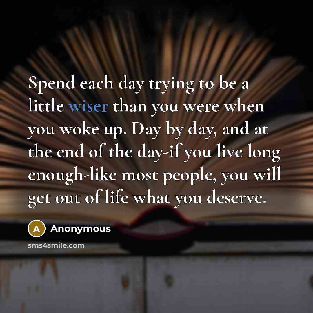 “Spend each day trying to be a little wiser than you were when you woke up. Day by day, and at the end of the day-if you live long enough-like most people, you will get out of life what you deserve.” quote by Anonymous