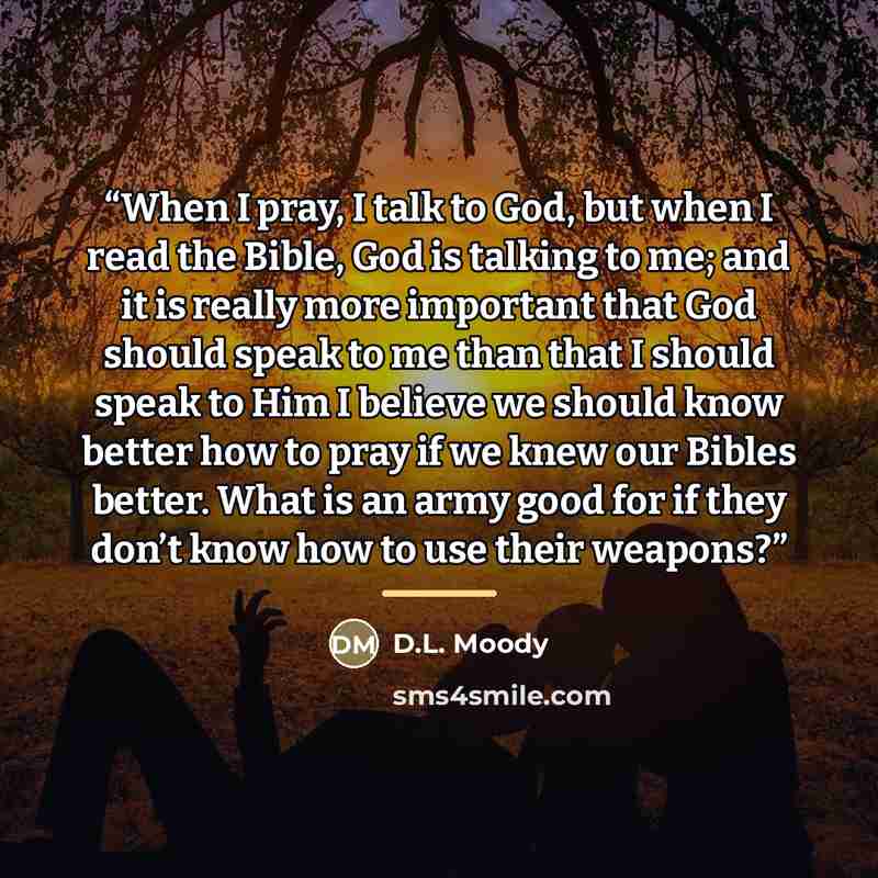 “When I pray, I talk to God, but when I read the Bible, God is talking to me; and it is really more important that God should speak to me than that I should speak to Him I believe we should know better how to pray if we knew our Bibles better. What is an army good for if they don’t know how to use…” quote by D.L. Moody