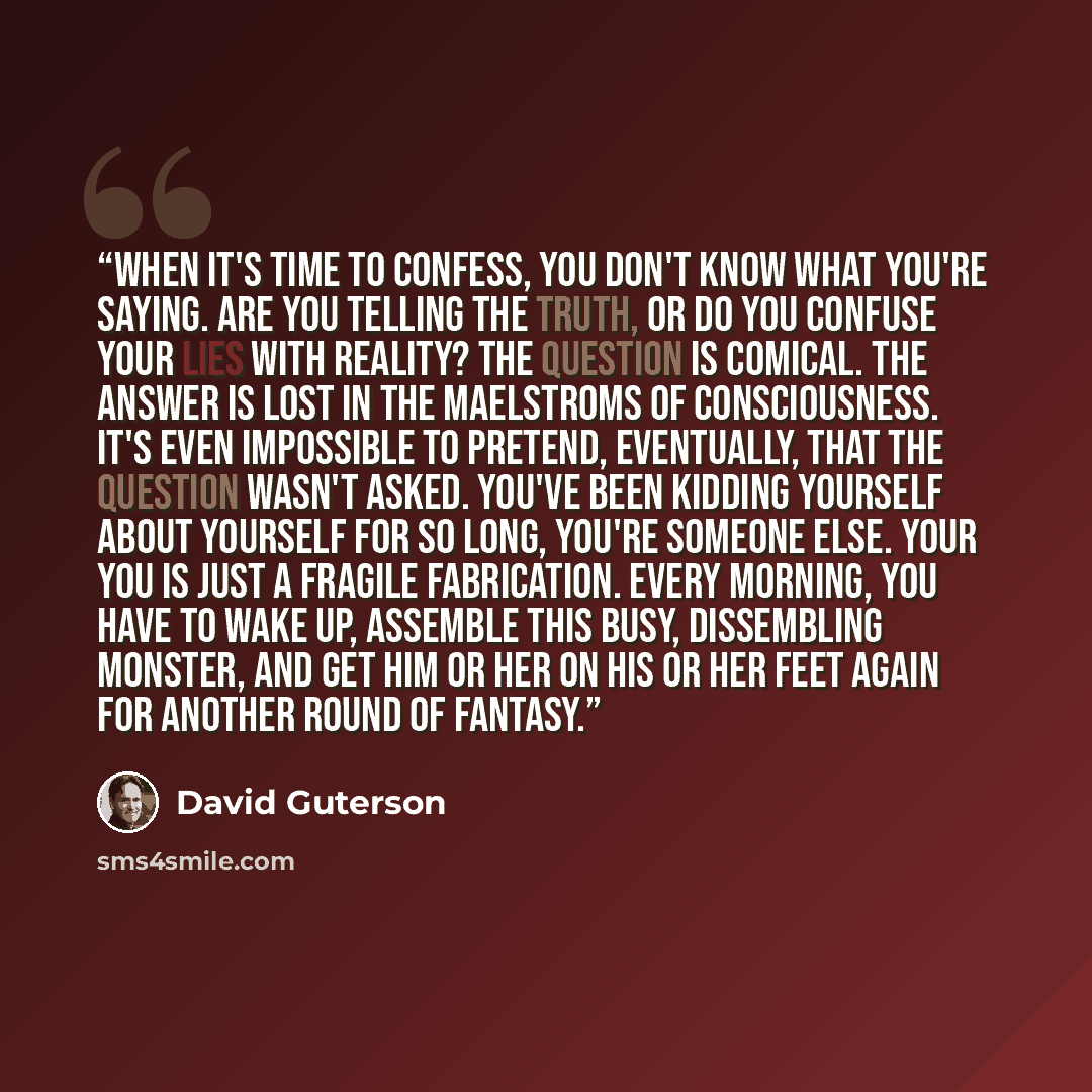 “When it's time to confess, you don't know what you're saying. Are you telling the truth, or do you confuse your lies with reality? The question is comical. The answer is lost in the maelstroms of consciousness. It's even impossible to pretend, eventually, that the question wasn't asked. You've…” quote by David Guterson