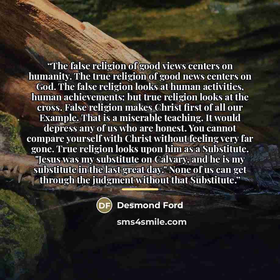 “The false religion of good views centers on humanity. The true religion of good news centers on God. The false religion looks at human activities, human achievements; but true religion looks at the cross. False religion makes Christ first of all our Example. That is a miserable teaching. It would…” quote by Desmond Ford