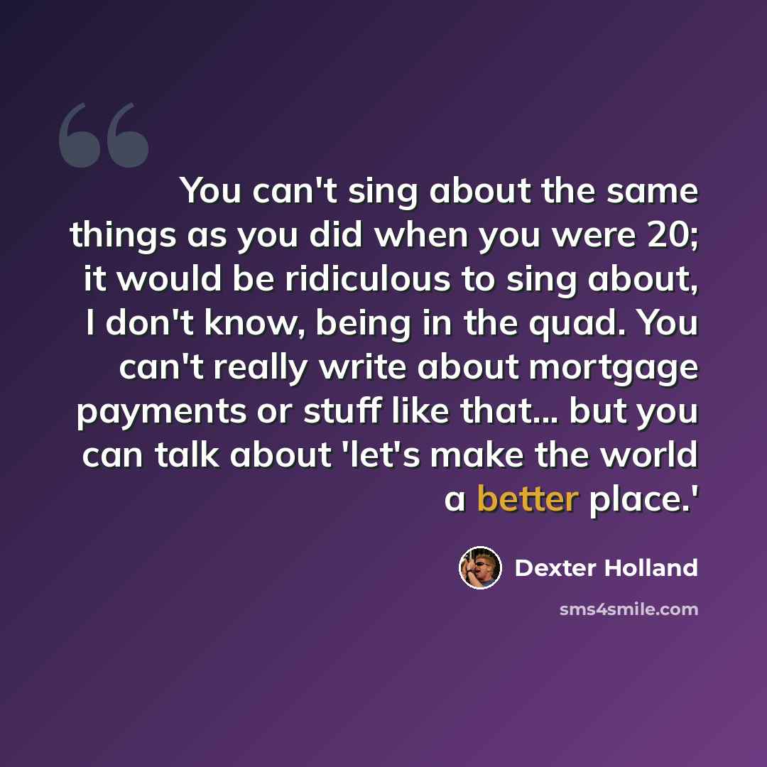 “You can't sing about the same things as you did when you were 20; it would be ridiculous to sing about, I don't know, being in the quad. You can't really write about mortgage payments or stuff like that... but you can talk about 'let's make the world a better place.'” quote by Dexter Holland