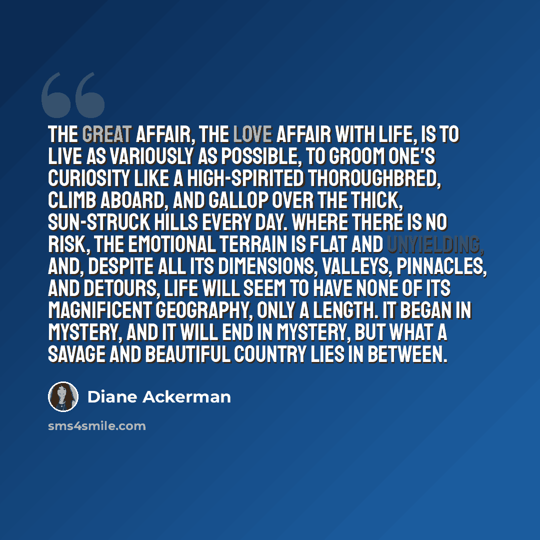 “The great affair, the love affair with life, is to live as variously as possible, to groom one's curiosity like a high-spirited thoroughbred, climb aboard, and gallop over the thick, sun-struck hills every day. Where there is no risk, the emotional terrain is flat and unyielding, and, despite all…” quote by Diane Ackerman