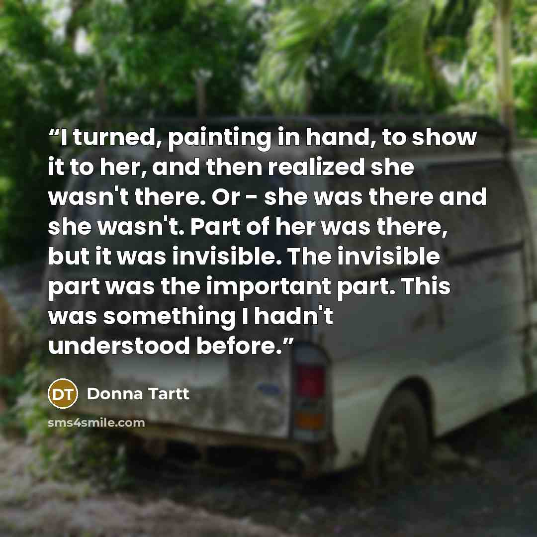 “I turned, painting in hand, to show it to her, and then realized she wasn't there. Or - she was there and she wasn't. Part of her was there, but it was invisible. The invisible part was the important part. This was something I hadn't understood before.” quote by Donna Tartt