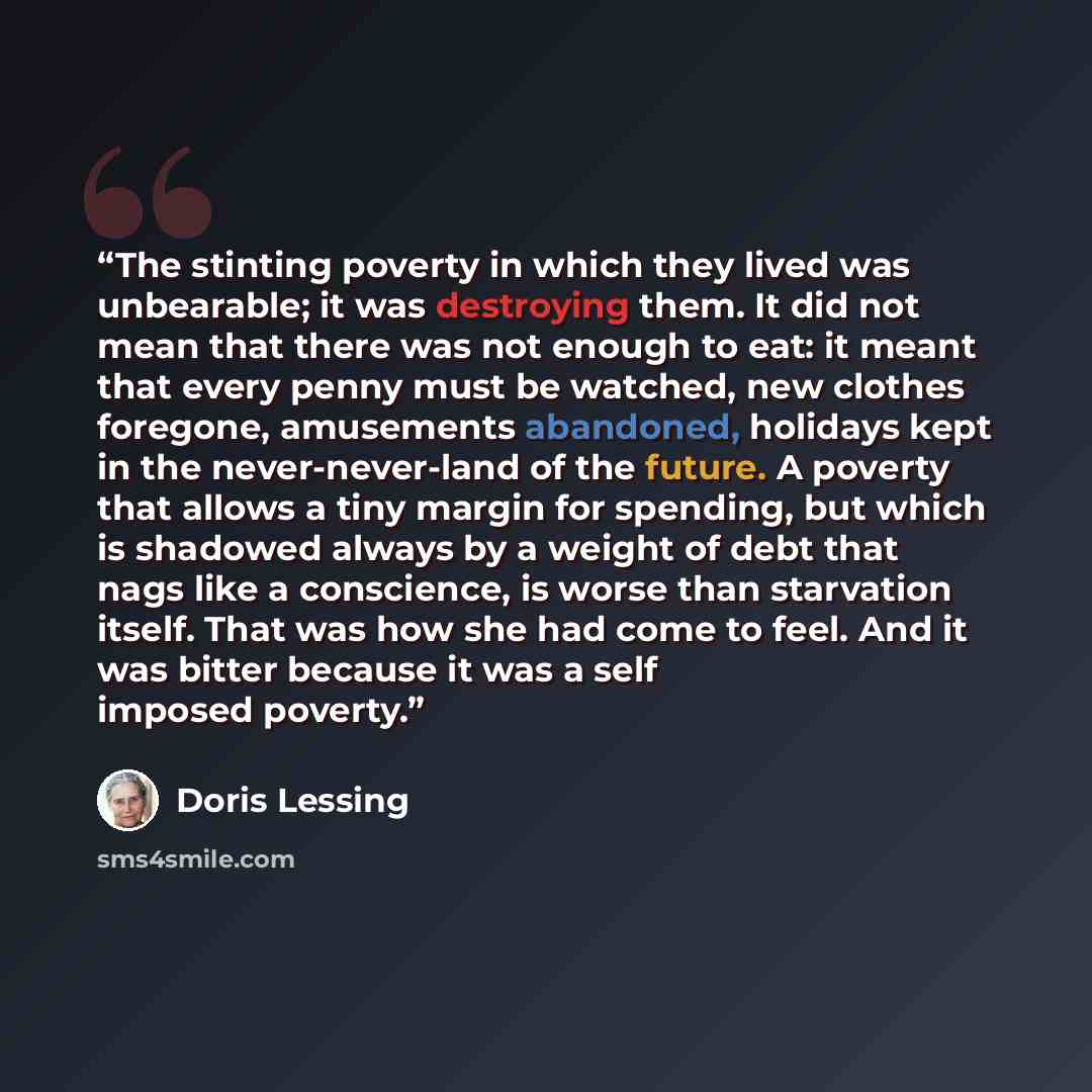“The stinting poverty in which they lived was unbearable; it was destroying them. It did not mean that there was not enough to eat: it meant that every penny must be watched, new clothes foregone, amusements abandoned, holidays kept in the never-never-land of the future. A poverty that allows a…” quote by Doris Lessing