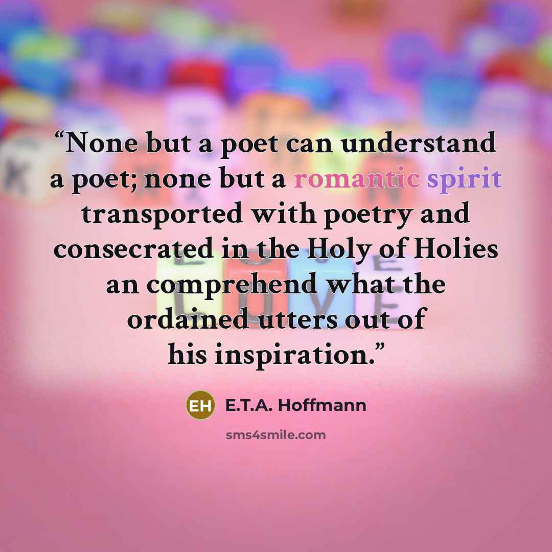 “None but a poet can understand a poet; none but a romantic spirit transported with poetry and consecrated in the Holy of Holies an comprehend what the ordained utters out of his inspiration.” quote by E.T.A. Hoffmann