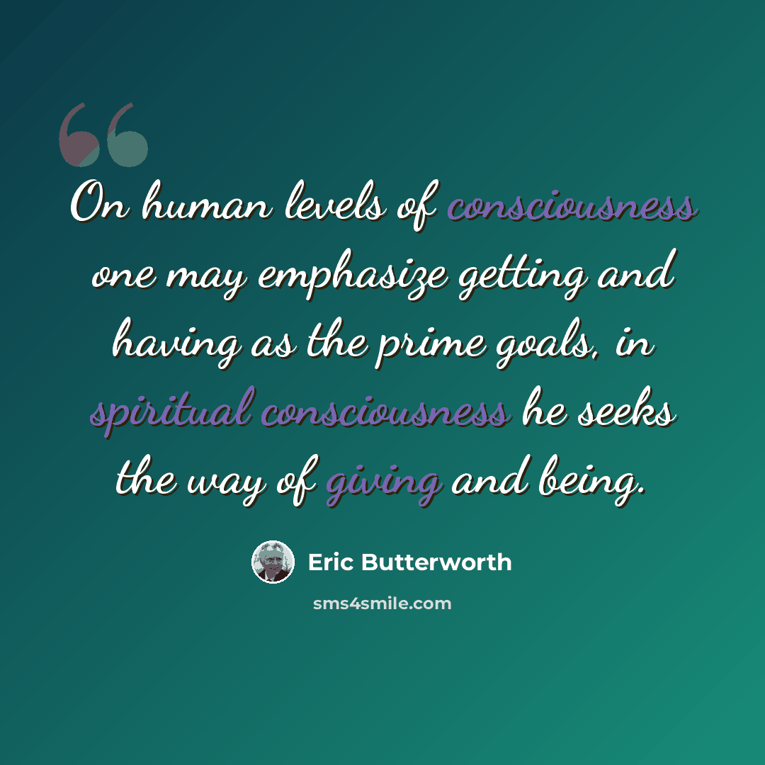 “On human levels of consciousness one may emphasize getting and having as the prime goals, in spiritual consciousness he seeks the way of giving and being.” quote by Eric Butterworth