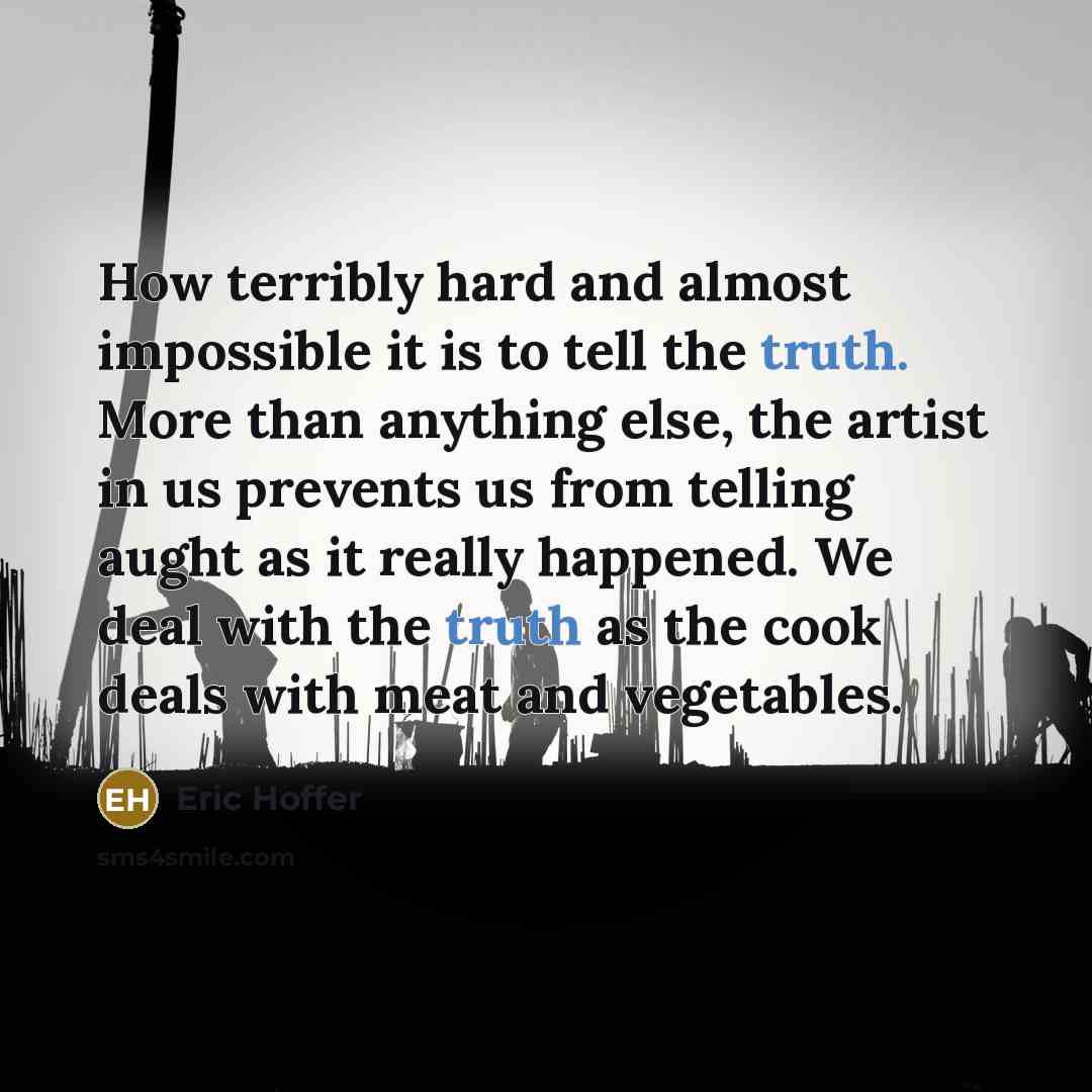 “How terribly hard and almost impossible it is to tell the truth. More than anything else, the artist in us prevents us from telling aught as it really happened. We deal with the truth as the cook deals with meat and vegetables.” quote by Eric Hoffer