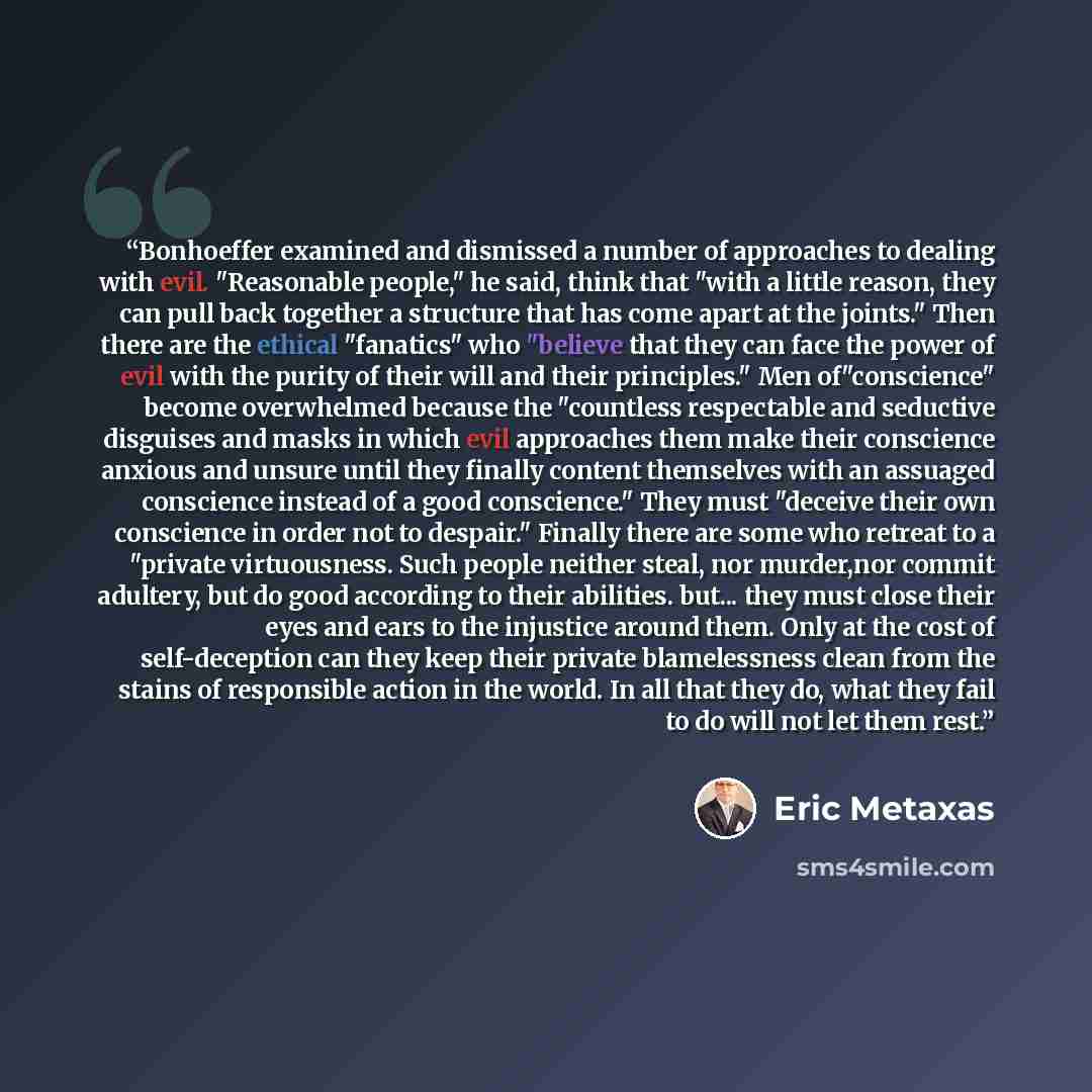 “Bonhoeffer examined and dismissed a number of approaches to dealing with evil. "Reasonable people," he said, think that "with a little reason, they can pull back together a structure that has come apart at the joints." Then there are the ethical "fanatics" who "believe that they can face the power…” quote by Eric Metaxas