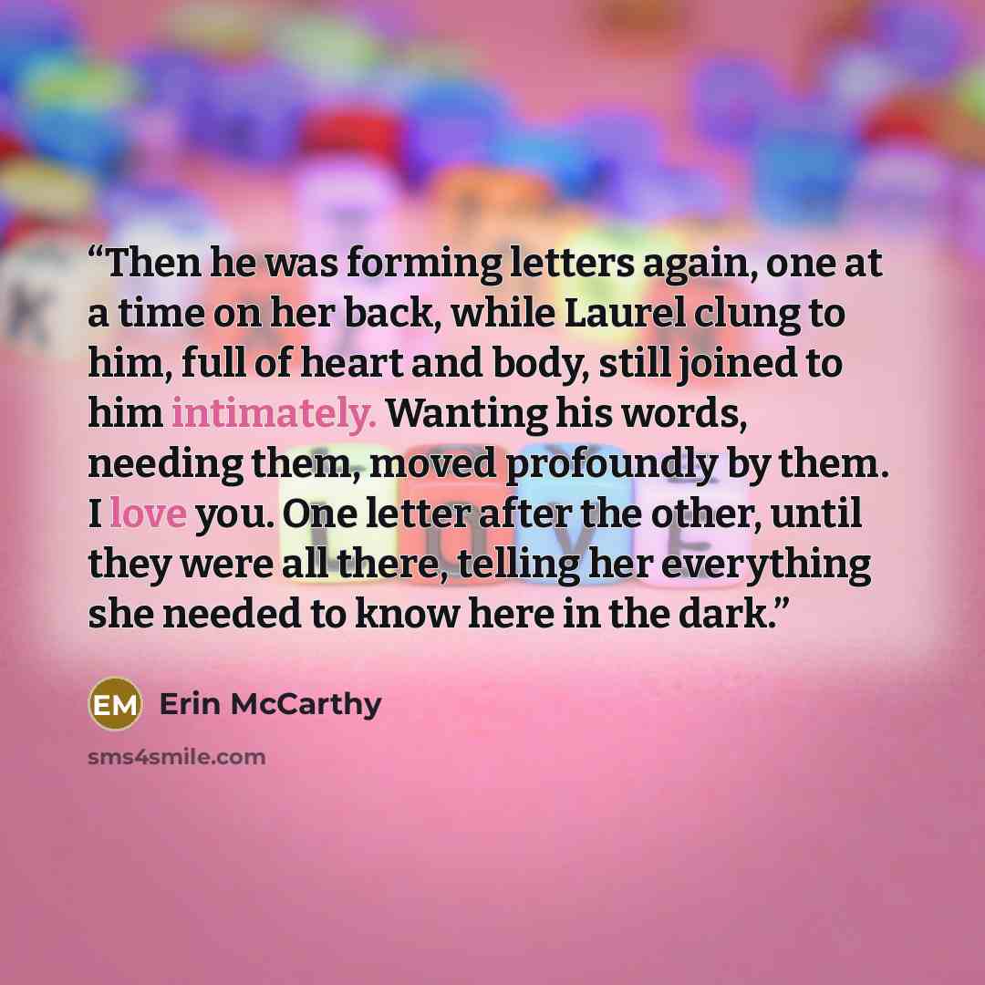 “Then he was forming letters again, one at a time on her back, while Laurel clung to him, full of heart and body, still joined to him intimately. Wanting his words, needing them, moved profoundly by them. I love you. One letter after the other, until they were all there, telling her everything she…” quote by Erin McCarthy