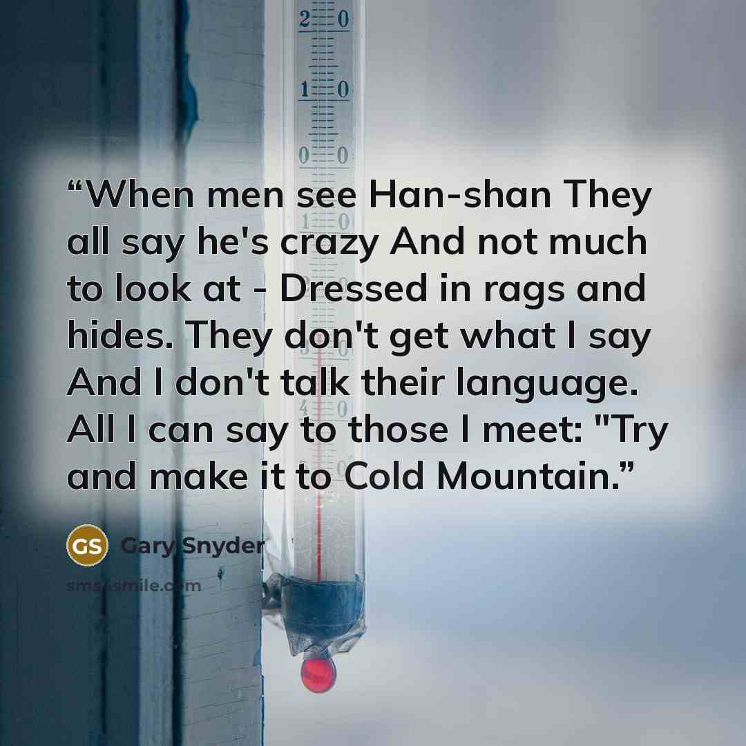 “When men see Han-shan They all say he's crazy And not much to look at - Dressed in rags and hides. They don't get what I say And I don't talk their language. All I can say to those I meet: "Try and make it to Cold Mountain.” quote by Gary Snyder