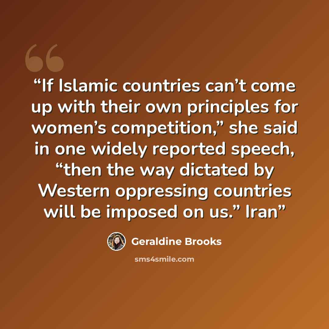 “If Islamic countries can’t come up with their own principles for women’s competition,” she said in one widely reported speech, “then the way dictated by Western oppressing countries will be imposed on us.” Iran” quote by Geraldine Brooks