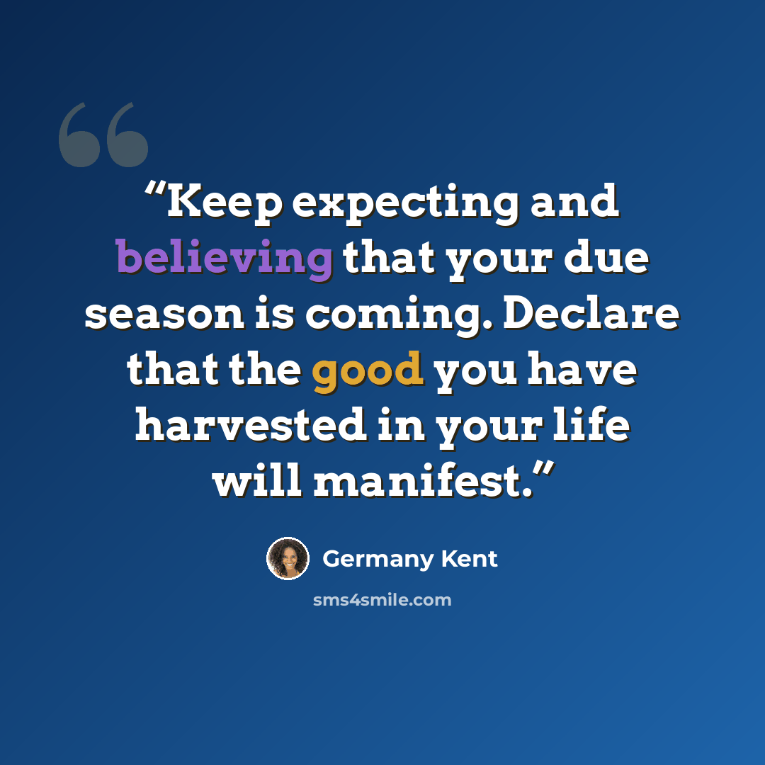 “Keep expecting and believing that your due season is coming. Declare that the good you have harvested in your life will manifest.” quote by Germany Kent