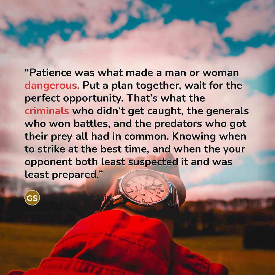 “Patience was what made a man or woman dangerous. Put a plan together, wait for the perfect opportunity. That’s what the criminals who didn’t get caught, the generals who won battles, and the predators who got their prey all had in common. Knowing when to strike at the best time, and when the your…” quote by Glenna Sinclair