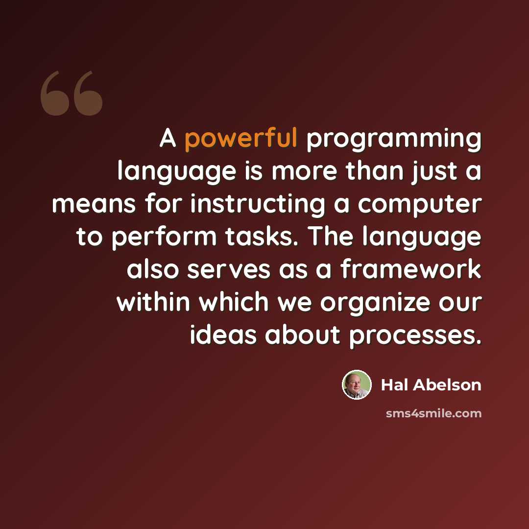 “A powerful programming language is more than just a means for instructing a computer to perform tasks. The language also serves as a framework within which we organize our ideas about processes.” quote by Hal Abelson