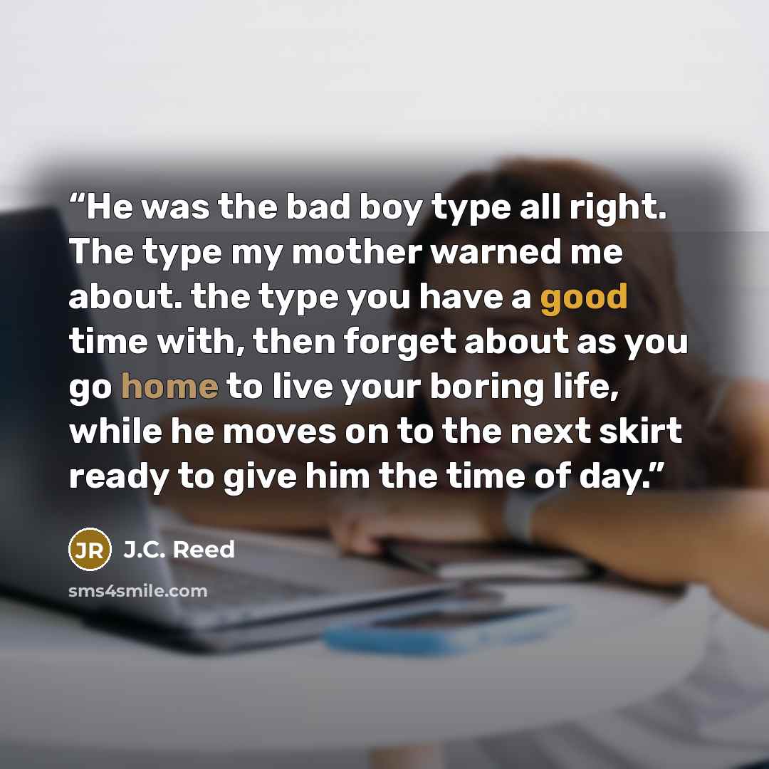 “He was the bad boy type all right. The type my mother warned me about. the type you have a good time with, then forget about as you go home to live your boring life, while he moves on to the next skirt ready to give him the time of day.” quote by J.C. Reed